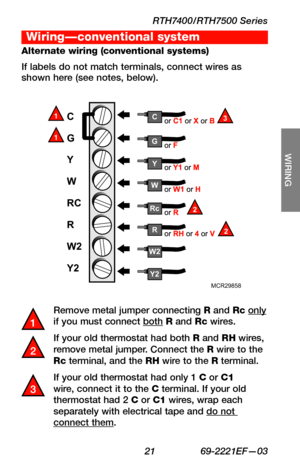 Page 23RTH7400/RTH7500 Series
 21 69-2221EF—03
About your new thermostat
SETUP
WIRING
ASSISTANCE
TROUBLESHOOTING
Remove metal jumper connecting R and Rc only if you must connect both R and Rc wires.
If your old thermostat had both R and RH wires, remove metal jumper. Connect the R wire to the Rc terminal, and the RH wire to the R terminal.
If your old thermostat had only 1 C or C1 wire, connect it to the C terminal. If your old thermostat had 2 C or C1 wires, wrap each separately with electrical tape and do not...