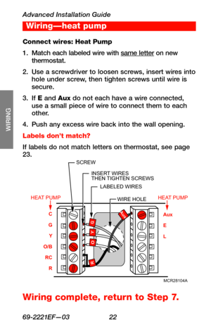 Page 24Advanced Installation Guide
69-2221EF—03 22
About your new thermostat
SETUP
WIRING
ASSISTANCE
TROUBLESHOOTING
Connect wires: Heat Pump
1. Match each labeled wire with same letter on new thermostat.
2. Use a screwdriver to loosen screws, insert wires into hole under screw, then tighten screws until wire is secure.
3. If E and Aux do not each have a wire connected, use a small piece of wire to connect them to each other.
4. Push any excess wire back into the wall opening.
Labels don’t match?
If labels do...