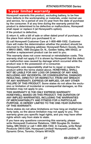Page 29 27 69-2221EF—03
RTH7400/RTH7500 Series
Honeywell warrants this product, excluding battery, to be free from defects in the workmanship or materials, under normal use and service, for a period of one (1) year from the date of purchase by the consumer. If at any time during the warranty period the product is determined to be defective or malfunctions, Honeywell shall repair or replace it (at Honeywell’s option).If the product is defective,(i) return it, with a bill of sale or other dated proof of purchase,...