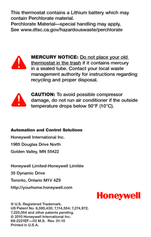 Page 30Automation and Control Solutions
Honeywell International Inc.
1985 Douglas Drive North
Golden Valley, MN 55422
Honeywell Limited-Honeywell Limitée
35 Dynamic Drive
Toronto, Ontario M1V 4Z9
http://yourhome.honeywell.com
® U.S. Registered Trademark.US Patent No. 6,595,430; 7,114,554; 7,274,972; 7,225,054 and other patents pending.© 2010 Honeywell International Inc.69-2221EF—03 M.S.  Rev. 01-10Printed in U.S.A.
This thermostat contains a Lithium battery which may contain Perchlorate material.Perchlorate...
