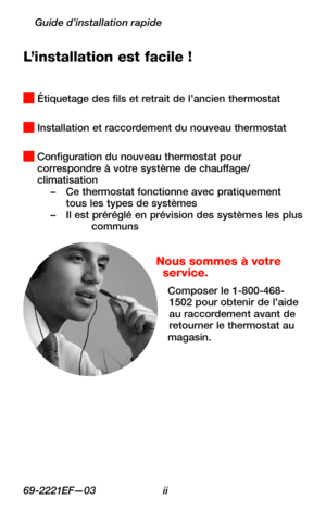 Page 3269-2221EF—03 ii
Guide d’installation rapide
L’installation est facile !
 Étiquetage des fils et retrait de l’ancien thermostat
 Installation et raccordement du nouveau thermostat
 Configuration du nouveau thermostat pour correspondre à votre système de chauffage/climatisation–  Ce thermostat fonctionne avec pratiquement tous les types de systèmes– Il est préréglé en prévision des systèmes les plus communs
Nous sommes à votre service.
Composer le 1-800-468-1502 pour obtenir de l’aide au raccordement avant...