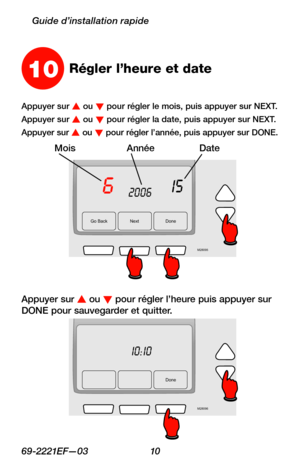 Page 4269-2221EF—03 10
Guide d’installation rapide
Go Back NextDone
6152006
M28095
MoisAnnéeDate
10Régler l’heure et date
Appuyer sur s ou t pour régler le mois, puis appuyer sur NEXT.
Appuyer sur s ou t pour régler la date, puis appuyer sur NEXT.
Appuyer sur s ou t pour régler l’année, puis appuyer sur DONE.
Appuyer sur s ou t pour régler l’heure puis appuyer sur DONE pour sauvegarder et quitter.
Done
10:10
M28096 