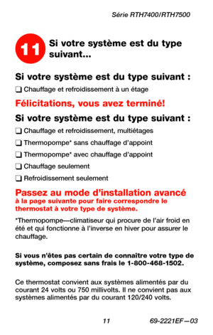 Page 43 11 69-2221EF—03
Série RTH7400/RTH7500
Si votre système est du type suivant :
q Chauffage et refroidissement à un étage
Félicitations, vous avez terminé!
Si votre système est du type suivant :
q Chauffage et refroidissement, multiétages
q Thermopompe* sans chauffage d’appoint
q Thermopompe* avec chauffage d’appoint
q Chauffage seulement
q Refroidissement seulement
Passez au mode d’installation avancé à la page suivante pour faire correspondre le thermostat à votre type de système....