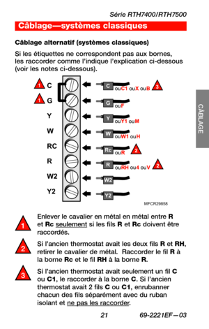 Page 53Série RTH7400/RTH7500
 21 69-2221EF—03
SETUP
CÂBLAGE
ASSISTANCE
TROUBLESHOOTING
C
G
Y
W
RC
R
W2
Y2
Y2
W2
W
Y
G
MFCR29858
R2
Rc2
C3
Enlever le cavalier en métal en métal entre R et Rc seulement si les fils R et Rc doivent être raccordés.
Si l’ancien thermostat avait les deux fils R et RH, retirer le cavalier de métal.  Raccorder le fil R à la borne Rc et le fil RH à la borne R.
Si l’ancien thermostat avait seulement un fil C ou C1, le raccorder à la borne C. Si l’ancien thermostat avait 2 fils C ou C1,...