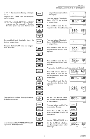 Page 1515 68-0134temperature disappear from
the display.
Press and release. The display
shows LEAVE, but no time
or temperature.
Press and hold until the dis-
play shows the desired starting time. is 75° F, the maximum heating setting is
72° F.
Program the LEAVE time and tempera-
ture, if desired.
NOTE: The LEAVE, RETURN or SLEEP
program may be canceled by holding
down the period key until the time and
LEAVE
T8624C,D
PROGRAMMING THE THERMOSTAT
BACK
AHEAD
WARMER
COOLER
MON TUE WED THU FRI ON HEAT
LEAVESET
PT...