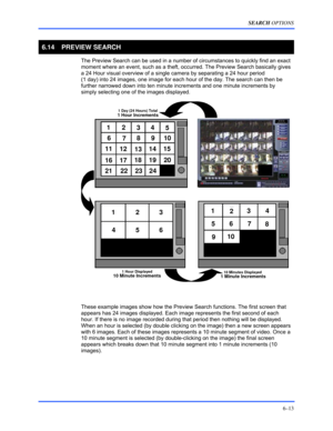 Page 101SEARCH OPTIONS 
6–13 
 
6.14   PREVIEW SEARCH 
  The Preview Search can be used in a number of circumstances to quickly find an exact 
moment where an event, such as a theft, occurred. The Preview Search basically gives 
a 24 Hour visual overview of a single camera by separating a 24 hour period  
(1 day) into 24 images, one image for each hour of the day. The search can then be 
further narrowed down into ten minute increments and one minute increments by 
simply selecting one of the images displayed....