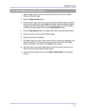 Page 105SEARCH OPTIONS 
6–17 
 
6.15.1 PERFORMING AN OBJECT SEARCH 
  1.  Select a single camera, either by turning off all cameras but one or by double-
clicking a displayed image. 
 2. Select the Object Search button.  
  3.  Create a motion region box on the image by clicking inside the image and holding 
down the left mouse button while dragging the pointer. When the desired shape is 
created, let go of the mouse button. Only one motion region box can be created. 
To delete the motion region box, press the...