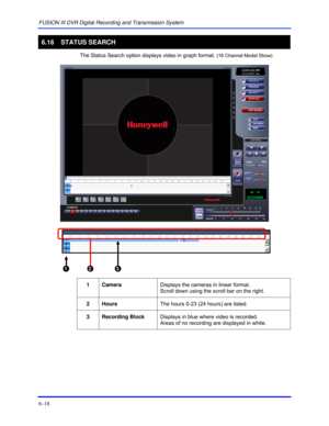 Page 106FUSION III DVR Digital Recording and Transmission System 
6–18 
 
6.16   STATUS SEARCH 
  The Status Search option displays video in graph format. (16 Channel Model Show) 
 
 1  2  3  
 
1 Camera Displays the cameras in linear format.  
Scroll down using the scroll bar on the right. 
 
2 Hours The hours 0-23 (24 hours) are listed. 
 
3 Recording Block Displays in blue where video is recorded. 
Areas of no recording are displayed in white.  