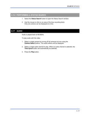 Page 107SEARCH OPTIONS 
6–19 
 
  
6.16.1 PERFORMING A STATUS SEARCH 
 1. Select the Status Search button to open the Status Search window. 
  2.  Use the mouse to click on an area of the blue recording block. 
Only one camera can be displayed at a time. 
  
6.17 AUDIO 
  Audio is played back at 48,000Hz. 
  To play audio with the video: 
  1.  Select a single camera by turning off all cameras but one using the  
Camera Select buttons. The audio buttons will be displayed. 
  2.  Select a single audio channel to...