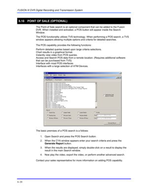 Page 108FUSION III DVR Digital Recording and Transmission System 
6–20 
 
6.18  POINT OF SALE (OPTIONAL) 
  The Point of Sale search is an optional component that can be added to the Fusion 
DVR. When installed and activated, a POS button will appear inside the Search 
Window.  
The POS functionality utilizes TVS technology. When performing a POS search, a TVS 
window appears allowing multiple options and criteria for detailed searches. 
 
The POS capability provides the following functions: 
Perform detailed...