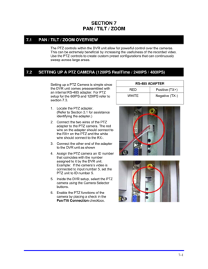 Page 109 
7–1 
SECTION 7 
PAN / TILT / ZOOM 
7.1  PAN / TILT / ZOOM OVERVIEW 
  The PTZ controls within the DVR unit allow for powerful control over the cameras.  
This can be extremely beneficial by increasing the usefulness of the recorded video. 
Use the PTZ controls to create custom preset configurations that can continuously 
sweep across large areas. 
  
7.2  SETTING UP A PTZ CAMERA (120IPS RealTime / 240IPS / 480IPS) 
  
RS-485 ADAPTER 
RED Positive (TX+) 
  Setting up a PTZ Camera is simple since 
the...