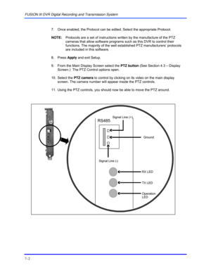 Page 110FUSION III DVR Digital Recording and Transmission System 
7–2 
 
  7.  Once enabled, the Protocol can be edited. Select the appropriate Protocol. 
 NOTE:  Protocols are a set of instructions written by the manufacture of the PTZ 
cameras that allow software programs such as this DVR to control their 
functions. The majority of the well established PTZ manufacturers’ protocols 
are included in this software. 
 8. Press Apply and exit Setup. 
  9.  From the Main Display Screen select the PTZ button (See...