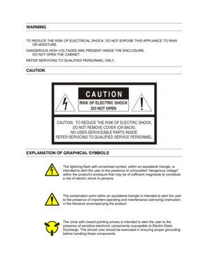 Page 12   
WARNING 
 
TO REDUCE THE RISK OF ELECTRICAL SHOCK, DO NOT EXPOSE THIS APPLIANCE TO RAIN 
OR MOISTURE.  
DANGEROUS HIGH VOLTAGES ARE PRESENT INSIDE THE ENCLOSURE.  
DO NOT OPEN THE CABINET.  
REFER SERVICING TO QUALIFIED PERSONNEL ONLY. 
CAUTION 
 
CAUTION:  TO REDUCE THE RISK OF ELECTRIC SHOCK, 
DO NOT REMOVE COVER (OR BACK).
NO USER-SERVICEABLE PARTS INSIDE.
REFER SERVICING TO QUALIFIED SERVICE PERSONNEL.
CAUTION
RISK OF ELECTRIC SHOCK
DO NOT OPEN
 
EXPLANATION OF GRAPHICAL SYMBOLS 
   
 
 The...