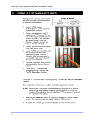 Page 112FUSION III DVR Digital Recording and Transmission System 
7–4 
 
7.3  SETTING UP A PTZ CAMERA (60IPS /120IPS) 
  
RS-485 ADAPTER 
RED Positive (TX+) 
  Setting up a PTZ Camera is simple since 
the DVR unit comes preassembled with 
an internal RS-485 adapter. 
BROWN Negative (TX-) 
  1.  Locate the PTZ adapter.  
(Refer to Section 3.1 for assistance 
identifying the adapter.) 
2.  Connect the two wires of the PTZ 
adapter to the PTZ camera. The red 
wire on the adapter should connect to 
the RX+ on the...