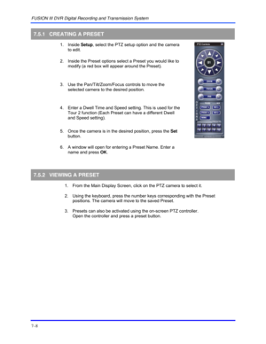 Page 116FUSION III DVR Digital Recording and Transmission System 
7–8 
 
7.5.1  CREATING A PRESET 
 1. Inside Setup, select the PTZ setup option and the camera 
to edit. 
2.  Inside the Preset options select a Preset you would like to 
modify (a red box will appear around the Preset). 
3.  Use the Pan/Tilt/Zoom/Focus controls to move the 
selected camera to the desired position.   
4.  Enter a Dwell Time and Speed setting. This is used for the 
Tour 2 function (Each Preset can have a different Dwell 
and Speed...