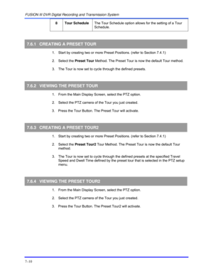 Page 118FUSION III DVR Digital Recording and Transmission System 
7–10 
 
8 Tour Schedule The Tour Schedule option allows for the setting of a Tour 
Schedule. 
  
7.6.1  CREATING A PRESET TOUR 
  1.  Start by creating two or more Preset Positions. (refer to Section 7.4.1) 
 2. Select the Preset Tour Method. The Preset Tour is now the default Tour method.  
  3.  The Tour is now set to cycle through the defined presets. 
 
7.6.2 VIEWING THE PRESET TOUR 
  1.  From the Main Display Screen, select the PTZ option....