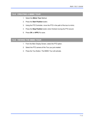 Page 119PAN / TILT / ZOOM 
7–11 
 
7.6.5  CREATING A MIMIC TOUR 
 1. Select the Mimic Tour Method. 
 2. Press the Start Position button. 
  3.  Using the PTZ Controller, move the PTZ in the path of the tour to mimic. 
 4. Press the Stop Position button when finished moving the PTZ around. 
 5. Press OK or APPLY to save. 
 
7.6.6  VIEWING THE MIMIC TOUR 
  1.  From the Main Display Screen, select the PTZ option. 
  2.  Select the PTZ camera of the Tour you just created.  
  3.  Press the Tour Button. The MIMIC...