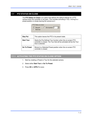 Page 121PAN / TILT / ZOOM 
7–13 
 
7.7  PTZ STATUS ON CLOSE 
 The PTZ Status on Close is an option that defines the default settings for a PTZ 
camera when the controller is not open. This includes activating a Tour, moving to a 
preset position or simply leaving the camera as it.  
  
 
 
Stay Put This option leaves the PTZ in its present state.  
 
Start Tour Starts the Pre-Defined Tour function when the on-screen PTZ 
controller is closed. The Tour that will be activated will be the Tour 
that is selected....