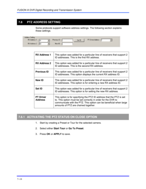 Page 122FUSION III DVR Digital Recording and Transmission System 
7–14 
 
7.8  PTZ ADDRESS SETTING 
  Some protocols support software address settings. The following section explains 
these settings.  
 
 
 
RX Address 1 This option was added for a particular line of receivers that support 2 
ID addresses. This is the first RX address.  
 
RX Address 2 This option was added for a particular line of receivers that support 2 
ID addresses. This is the second RX address.  
 
Previous ID This option was added for a...