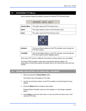 Page 123PAN / TILT / ZOOM 
7–15 
 
7.9  ACCESSING PTZ Menus 
  Some protocols support the ability to access the Internal PTZ Onscreen Menu.  
 
 
Camera Menu This option opens the PTZ Camera menu.  
 
Select This option selects an item on the Onscreen menu. 
 
Close This option closes the PTZ Onscreen menu.  
 
 
 
Up/down The Up and Down buttons on the PTZ controller move through the 
PTZ menu options.  
 
Left/Right The Left and Right buttons on the PTZ controller move through the 
PTZ menu options and/or...