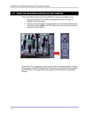 Page 124FUSION III DVR Digital Recording and Transmission System 
7–16 
 
7.10  USING THE ON-SCREEN CONTROLLER AND COMPASS 
  The Fusion DVRs provide control for the PAN/TILT camera in two different ways. 
1.  Using the Graphical PTZ controller that appears when the PTZ button is 
pressed on the main screen.  
2.  Clicking on the video itself. This second option is a much more powerful way to 
control the Camera. (NOTE: The PTZ button on the main screen must also be 
selected to use this option.)...