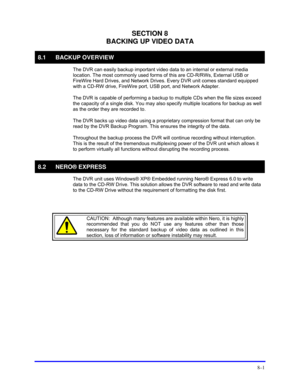 Page 127 
8–1 
SECTION 8 
BACKING UP VIDEO DATA 
8.1 BACKUP OVERVIEW 
  The DVR can easily backup important video data to an internal or external media 
location. The most commonly used forms of this are CD-R/RWs, External USB or 
FireWire Hard Drives, and Network Drives. Every DVR unit comes standard equipped 
with a CD-RW drive, FireWire port, USB port, and Network Adapter. 
  The DVR is capable of performing a backup to multiple CDs when the file sizes exceed 
the capacity of a single disk. You may also...