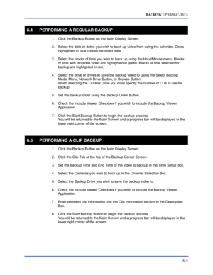 Page 131BACKING UP VIDEO DATA 
8–5 
 
8.4  PERFORMING A REGULAR BACKUP 
  1.  Click the Backup Button on the Main Display Screen. 
  2.  Select the date or dates you wish to back up video from using the calendar. Dates 
highlighted in blue contain recorded data. 
  3.  Select the blocks of time you wish to back up using the Hour/Minute menu. Blocks 
of time with recorded video are highlighted in green. Blocks of time selected for 
backup are highlighted in red. 
  4.  Select the drive or drives to save the...