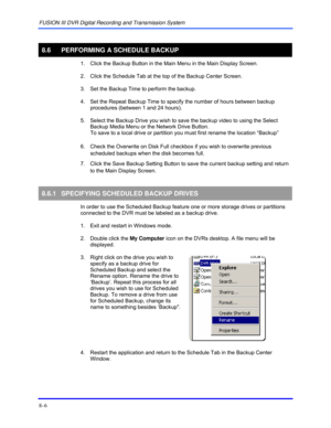 Page 132FUSION III DVR Digital Recording and Transmission System 
8–6 
 
8.6  PERFORMING A SCHEDULE BACKUP 
  1.  Click the Backup Button in the Main Menu in the Main Display Screen.  
  2.  Click the Schedule Tab at the top of the Backup Center Screen. 
  3.  Set the Backup Time to perform the backup. 
  4.  Set the Repeat Backup Time to specify the number of hours between backup 
procedures (between 1 and 24 hours). 
  5.  Select the Backup Drive you wish to save the backup video to using the Select 
Backup...