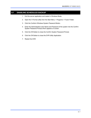 Page 133BACKING UP VIDEO DATA 
8–7 
 
8.7  ENABLING SCHEDULED BACKUP 
  1.  Exit the server application and restart in Windows Mode.  
  2.  Open the V-Format utility from the Start Menu > Programs > Fusion Folder. 
  3.  Click the Conform Windows System Password Button. 
  4.  Enter the Administrative User Name and Password of the system into the Confirm 
System Password Prompt which appears on screen. 
  5.  Click the OK Button to close the Confirm System Password Prompt. 
  6.  Click the OK Button to close...