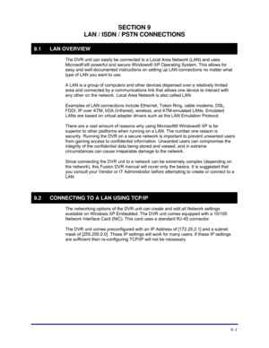 Page 135 
9–1 
SECTION 9 
LAN / ISDN / PSTN CONNECTIONS 
9.1 LAN OVERVIEW 
  The DVR unit can easily be connected to a Local Area Network (LAN) and uses 
Microsoft’s® powerful and secure Windows® XP Operating System. This allows for 
easy and well-documented instructions on setting up LAN connections no matter what 
type of LAN you want to use. 
  A LAN is a group of computers and other devices dispersed over a relatively limited 
area and connected by a communications link that allows one device to interact...