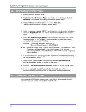Page 136FUSION III DVR Digital Recording and Transmission System 
9–2 
 
9.2.1  CONFIGURING TCP/IP SETTINGS 
  1.  Exit and restart in Windows mode. 
  2.  Right-click on the My Network Places icon located on the desktop and select 
Properties. The Network and Dial-Up Connections window opens. 
 3. Right-click Local Area Connections and select Properties. 
The Local Area Connection Properties window opens. 
    
 4. Select the Internet Protocol (TCP/IP) by clicking on it once. Once it is highlighted, 
select the...