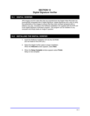 Page 137 
10–1 
SECTION 10 
Digital Signature Verifier 
10.1 DIGITAL VERIFIER 
  JPG images and AVI video files that are exported from the Digital Video Recorder are 
automatically embedded with a Digital Signature. Digital Signatures are a way to verify 
the authenticity of the images to ensure that they have not been tampered with or 
edited in any way. Included on the Software Installation CD supplied with the DVR unit 
is the Digital Signature verification program. This program can be installed on any...