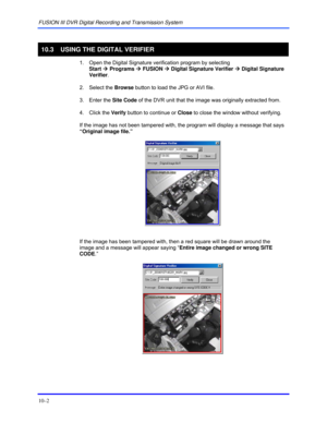 Page 138FUSION III DVR Digital Recording and Transmission System 
10–2 
 
10.3  USING THE DIGITAL VERIFIER 
  1.  Open the Digital Signature verification program by selecting  
Start Æ Programs Æ FUSION Æ Digital Signature Verifier Æ Digital Signature 
Verifier. 
 2. Select the Browse button to load the JPG or AVI file. 
 3. Enter the Site Code of the DVR unit that the image was originally extracted from. 
 4. Click the Verify button to continue or Close to close the window without verifying. 
  If the image has...