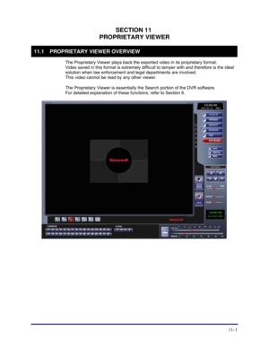 Page 139 
11–1 
SECTION 11 
PROPRIETARY VIEWER 
11.1  PROPRIETARY VIEWER OVERVIEW 
  The Proprietary Viewer plays back the exported video in its proprietary format.  
Video saved in this format is extremely difficult to tamper with and therefore is the ideal 
solution when law enforcement and legal departments are involved.  
This video cannot be read by any other viewer. 
  The Proprietary Viewer is essentially the Search portion of the DVR software.  
For detailed explanation of these functions, refer to...