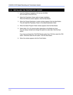 Page 140FUSION III DVR Digital Recording and Transmission System 
11–2 
 
11.2  INSTALLING THE PROPRIETARY VIEWER 
  1.  Insert the Software Installation CD into the CD-ROM.  
(Do not install on the DVR unit.) 
  2.  Select the Proprietary Viewer option to begin installation.  
When the Welcome screen appears, Click the Next Button 
  3.  When the Choose Destination Location window appears Click the Next Button.  
This will install the Proprietary Viewer in the default destination folder. 
  4.  When the Select...