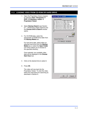 Page 141PROPRIETARY VIEWER 
11–3 
 
11.3  LOADING VIDE0 FROM CD-ROM OR HARD DRIVE 
  1.  Open the Proprietary Viewer program 
by selecting Start ÆPrograms Æ  
DVR Æ Proprietary Viewer Æ 
Proprietary Viewer. 
 
 2. Select Backup Search (see Section 
6.7 – Performing a Basic Search) and 
the Choose time to Search window 
opens. 
 
  3.  For CD-ROM data, select the 
appropriate CD-ROM drive letter from 
the Backup Media box.  
 
For hard drive data, select either an 
attached hard drive from the Backup 
Media box...