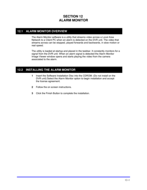 Page 143 
12–1 
SECTION 12 
ALARM MONITOR 
 
12.1  ALARM MONITOR OVERVIEW 
 
The Alarm Monitor software is a utility that streams video across a Local Area 
Network to a Client PC when an alarm is detected on the DVR unit. The video that 
streams across can be stopped, played forwards and backwards, in slow motion or 
real speed.  
 
The utility is loaded at startup and placed in the taskbar. It constantly monitors for a 
signal from the DVR unit. When an alarm signal is detected the Alarm Monitor 
Image Viewer...