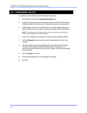 Page 144FUSION III DVR Digital Recording and Transmission System 
12–2 
 
12.3  CONFIGURING THE DVR  
 
To enable the Alarm Monitor on the DVR follow these steps:   
 
1.  Enter SETUP and click the Recording Schedule tab.   
 
2.  Assign the desired sensors to the desired cameras. Refer to the Recording 
Schedule section of this manual for in depth instructions on how to do this.  
 
3.  Enable Sensor Event and/or Motion Event in the Alarm Options Section of 
each schedule number you wish to send alarm events to...