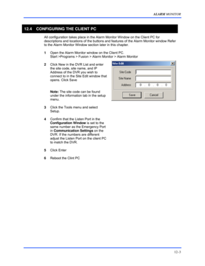 Page 145ALARM MONITOR 
12–3 
 
12.4  CONFIGURING THE CLIENT PC 
 
All configuration takes place in the Alarm Monitor Window on the Client PC for 
descriptions and locations of the buttons and features of the Alarm Monitor window Refer 
to the Alarm Monitor Window section later in this chapter. 
 
1 Open the Alarm Monitor window on the Client PC.          
Start >Programs > Fusion > Alarm Monitor > Alarm Monitor 
 
2 Click New in the DVR List and enter 
the site code, site name, and IP 
Address of the DVR you...