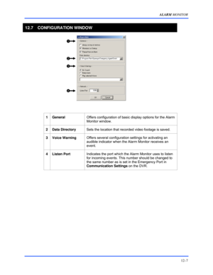 Page 149ALARM MONITOR 
12–7 
 
12.7 CONFIGURATION WINDOW 
 
                        
 
 
 
 
1 General Offers configuration of basic display options for the Alarm 
Monitor window. 
 
2 Data Directory Sets the location that recorded video footage is saved. 
 
3 Voice Warning Offers several configuration settings for activating an 
audible indicator when the Alarm Monitor receives an 
event. 
 
4 Listen Port Indicates the port which the Alarm Monitor uses to listen 
for incoming events. This number should be...