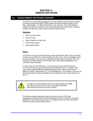 Page 151 
13–1 
SECTION 13 
REMOTE SOFTWARE 
13.1  FUSION REMOTE SOFTWARE OVERVIEW 
  The DVR unit was specifically designed to be fully operated and maintained remotely. 
It connects using the standard TCP/IP protocol thorough connection types such as 
DSL, Cable Modem, T1, ISDN, 56K Modem, LAN, and more. The Fusion Remote 
software provides for viewing live video, searching through archived video, exporting 
images and video clips; and provides virtually full Setup control. 
 
Highlights:
 
 
•  Search...
