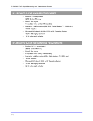 Page 152FUSION III DVR Digital Recording and Transmission System 
13–2 
 
13.1.1 REMOTE CLIENT MINIMUM REQUIREMENTS 
 
•  Pentium 233 or equivalent 
 
•  32MB System Memory 
 
•  DirectX 8 or higher 
 
•  Compatible video card (ATI Preferable) 
 
•  Internet or LAN Connection (56K, DSL, Cable Modem, T1, ISDN, etc.) 
 
• TCP/IP installed 
 
•  Microsoft® Windows® 98, Me, 2000, or XP Operating System 
 
•  1024 x 768 display resolution 
 
•  16 Bit color depth or better 
  
13.1.2 REMOTE CLIENT RECOMMENDED...