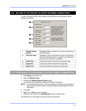 Page 153REMOTE SOFTWARE 
13–3 
 
13.2  SETTING UP THE SERVER TO ACCEPT INCOMING CONNECTIONS 
  In order to access the DVR unit remotely, the DVR Server must be setup to allow 
remote connections.  
 
 
    1   
  2   
  3   
  4   
  5   
 
  
 
1 Disable Remote 
Control Enables/Disables acceptance of remote connections by 
the DVR server. 
 
2  Time Out Value Specifies a value (in seconds) to wait for a signal from 
the Fusion Remote Client. If a signal is not received by 
that time, the connection is dropped....