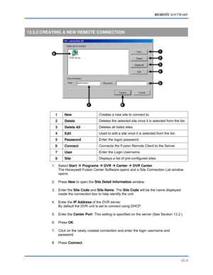 Page 155REMOTE SOFTWARE 
13–5 
 
13.3.2 CREATING A NEW REMOTE CONNECTION 
 
 1 
 2 
 3 
 4 
 5 
 6  7 
 8 
 
 
1 New Creates a new site to connect to. 
 
2 Delete Deletes the selected site once it is selected from the list. 
 
3 Delete All Deletes all listed sites. 
 
4 Edit Used to edit a site once it is selected from the list. 
 
5 Password Enter the logon password. 
 
6 Connect Connects the Fusion Remote Client to the Server. 
 
7 User Enter the Login Username. 
 
8 Site Displays a list of pre-configured...