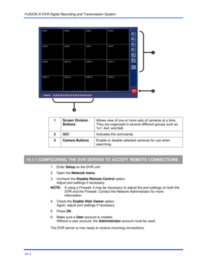 Page 158FUSION III DVR Digital Recording and Transmission System 
14–2 
 
 
 
 
1 Screen Division 
Buttons Allows view of one or more sets of cameras at a time. 
They are organized in several different groups such as 
1x1, 4x4, and 8x8. 
 
2 GO!  Activates the commands  
 
3 Camera Buttons Enable or disable selected cameras for use when 
searching. 
 
14.1.1 CONFIGURING THE DVR SERVER TO ACCEPT REMOTE CONNECTIONS 
 1. Enter Setup on the DVR unit. 
 2. Open the Network menu. 
 3. Uncheck the Disable Remote...