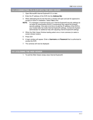 Page 159THE WEB VIEWER 
14–3 
14.1.2 CONNECTING TO A DVR WITH THE WEB VIEWER 
  1.  Open Microsoft® Internet Explorer® 5.5 or later. 
  2.  Enter the IP address of the DVR into the Address Bar. 
  3.  When attempting this for the first time a window will open and ask for approval to  
accept an Active X installation. Select Yes to this. 
NOTE:   If a message is received saying your Internet Explorer® security settings do 
not allow for downloading Active X components then adjust the browser 
security settings....
