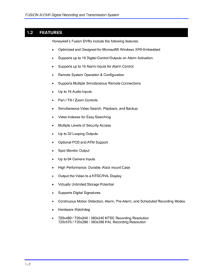 Page 22FUSION III DVR Digital Recording and Transmission System 
1–2 
 
1.2 FEATURES 
 Honeywell’s Fusion DVRs include the following features: 
 
•  Optimized and Designed for Microsoft® Windows XP® Embedded 
 
•  Supports up to 16 Digital Control Outputs on Alarm Activation 
 
•  Supports up to 16 Alarm Inputs for Alarm Control 
 
•  Remote System Operation & Configuration 
 
•  Supports Multiple Simultaneous Remote Connections 
 
•  Up to 16 Audio Inputs 
 
•  Pan / Tilt / Zoom Controls 
 
•  Simultaneous...