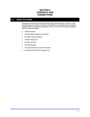 Page 23 
2–1 
SECTION 2 
CONTROLS AND 
CONNECTIONS 
2.1 BASIC FEATURES 
 Honeywell’s state-of-the-art High Definition Digital Recorders are housed in a high 
performance and versatile 4U Aluminum Rack-Mount case allowing easy storage of 
multiple DVRs for enterprise applications. Every Fusion DVR Unit comes equipped 
with the latest technology. 
 
• Intel® Processor 
 
•  10/100 Network Interface Card (NIC) 
 
•  512 MB of System Memory 
 
•  128 MB Video Card 
 
•  6x USB 2.0 Ports 
 
• CD-RW Recorder 
 
•...