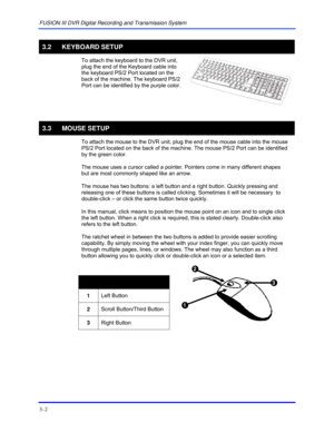 Page 28FUSION III DVR Digital Recording and Transmission System 
3–2 
 
3.2 KEYBOARD SETUP 
 To attach the keyboard to the DVR unit, 
plug the end of the Keyboard cable into 
the keyboard PS/2 Port located on the 
back of the machine. The keyboard PS/2 
Port can be identified by the purple color.  
 
   
3.3 MOUSE SETUP 
 To attach the mouse to the DVR unit, plug the end of the mouse cable into the mouse 
PS/2 Port located on the back of the machine. The mouse PS/2 Port can be identified 
by the green color....