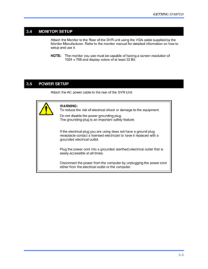 Page 29GETTING STARTED 
3–3 
 
3.4 MONITOR SETUP 
 Attach the Monitor to the Rear of the DVR unit using the VGA cable supplied by the 
Monitor Manufacturer. Refer to the monitor manual for detailed information on how to 
setup and use it. 
 NOTE:  The monitor you use must be capable of having a screen resolution of  
1024 x 768 and display colors of at least 32 Bit. 
  
  
3.5 POWER SETUP 
  Attach the AC power cable to the rear of the DVR Unit.  
 
 WARNING:  
To reduce the risk of electrical shock or damage...